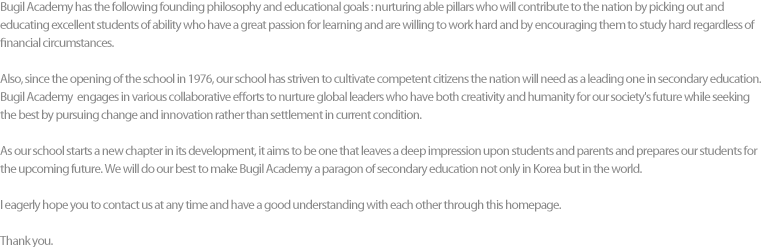 Bugil Academy has the following founding philosophy and educational goals : nurturing able pillars who will contribute to the nation by picking out and educating excellent students of ability who have a great passion for learning and are willing to work hard and by encouraging them to study hard regardless of financial circumstances.
				Also, since the opening of the school in 1976, our school has striven to cultivate competent citizens the nation will need as a leading one in secondary education. Bugil Academy  engages in various collaborative efforts to nurture global leaders who have both creativity and humanity for our society's future while seeking the best by pursuing change and innovation rather than settlement in current condition.
				As our school starts a new chapter in its development, it aims to be one that leaves a deep impression upon students and parents and prepares our students for the upcoming future. We will do our best to make Bugil Academy a paragon of secondary education not only in Korea but in the world.
				I eagerly hope to contact us at any time and have a good understanding with you through this homepage.