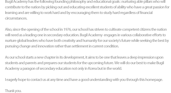 Bugil Academy has the following founding philosophy and educational goals : nurturing able pillars who will contribute to the nation by picking out and educating excellent students of ability who have a great passion for learning and are willing to work hard and by encouraging them to study hard regardless of financial
circumstances.

Also, since the opening of the school in 1976, our school has striven to cultivate competent citizens the nation will need as a leading one in secondary education. Bugil Academy  engages in various collaborative efforts to nurture global leaders who have both creativity and humanity for our society's future while seeking the best by pursuing change and innovation rather than settlement in current condition.

As our school starts a new chapter in its development, it aims to be one that leaves a deep impression upon students and parents and prepares our students for the upcoming future. We will do our best to make Bugil Academy a paragon of secondary education not only in Korea but in the world.

I eagerly hope to contact us at any time and have a good understanding with you through this homepage.