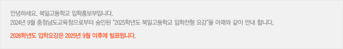 안녕하세요. 북일고등학교 입학홍보부입니다. 2024년 9월 충청남도교육청으로부터 승인된 “2025학년도 북일고등학교 입학전형 요강”을 아래와 같이 안내 합니다. 2026학년도 입학요강은 2025년 9월 이후에 발표됩니다.