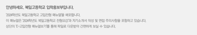 안녕하세요. 북일고등학교 입학부입니다. '2024학년도 북일고등학교 고입전형 매뉴얼'을 배포합니다.
						이 매뉴얼은 '2024학년도 북일고등학교 전형요강'과 자기소개서 작성 및 면접 주의사항을 포함하고 있습니다.
						상단의 'E-고입전형 매뉴얼보기'를 통해 파일로 다운받아 간편하게 보실 수 있습니다.