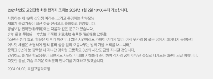 2023학년도 고입전형 최종 합격자 조회는 2023년 1월 2일 10:00부터 가능합니다. 사랑하는 제 48회 신입생 여러분, 그리고 존경하는 학부모님. 새롭게 북일가족이 되신 것을 진심으로 축하하고 환영합니다. 명심보감 권학편(勸學篇)에는 다음과 같은 문구가 있습니다. 少年 易老 學難成 一寸光陰 不可輕 未覺池塘 春草夢 階前梧葉 已秋聲 소년은 늙기 쉽고. 학문은 이루기 어려우니 짧은 시간이라도 가벼이 여기지 말라. 아직 못가의 봄 풀은 꿈에서 깨어나지 못했는데 어느덧 세월은 허탈하게 빨리 흘러 섬돌 앞의 오동나무는 벌써 가을 소리를 내느니라. 중학교 3년이 눈 깜빡할 새 지나간 것처럼 고등학교 3년의 시간도 금방 지나갈 것입니다. 건강하고 즐거운 학교생활이 되면서도 자신의 미래를 지혜롭게 준비하여 각자의 꿈이 야무진 결실로 다가오는 3년이 되길 바랍니다. 따뜻한 봄날, 가슴 뜨거운 여러분과 만나기를 기대하고 있겠습니다.2023.01.02. 북일고등학교장