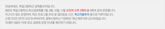 안녕하세요. 북일고등학교 입학홍보부입니다. 2025년 북일고등학교 토요설명회를 7월, 8월, 10월, 11월 오전과 오후 2회씩 총 8회에 걸쳐 운영합니다. 약 2시간 정도 운영하며, 학교 프로그램 안내 및 질의응답 시간, 학교자율투어 등으로 이루어집니다. 신청기간은 2주전 오전 9시부터이며, 중복신청하신 가정에선 '취소'해주시면 감사하겠습니다. 자세한 내용은 아래 '토요 설명회 운영 안내'를 확인하기 바랍니다.