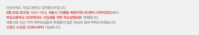 안녕하세요. 북일고등학교 입학홍보부입니다. 9월 20일 토요일 13시~15시, 세종시 아름동 복합커뮤니티센터 다목적강당에서 북일고등학교 2026학년도 신입생을 위한 학교설명회를 개최합니다. 세종시와 인근 지역 학부모님들과 학생들의 많은 관심과 참여 부탁드리겠습니다. 신청은 9.5(금) 오전9시부터 가능합니다.