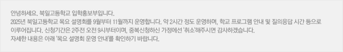 안녕하세요. 북일고등학교 입학홍보부입니다. 2025년 북일고등학교 목요 설명회를 9월부터 11월까지 운영합니다. 약 2시간 정도 운영하며, 학교 프로그램 안내 및 질의응답 시간 등으로 이루어집니다. 신청기간은 2주전 오전 9시부터이며, 중복신청하신 가정에선 '취소'해주시면 감사하겠습니다. 자세한 내용은 아래 '목요 설명회 운영 안내'를 확인하기 바랍니다.