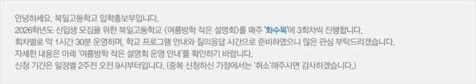 안녕하세요. 북일고등학교 입학홍보부입니다. 2026학년도 신입생 모집을 위한 북일고등학교 <여름방학 작은 설명회>를 매주 '화수목'에 3회차씩 진행합니다. 회차별로 약 1시간 30분 운영하며, 학교 프로그램 안내와 질의응답 시간으로 준비하였으니 많은 관심 부탁드리겠습니다. 자세한 내용은 아래 ‘여름방학 작은 설명회 운영 안내’를 확인하기 바랍니다. 신청 기간은 일정별 2주전 오전9시부터입니다. (중복 신청하신 가정에서는 ‘취소’해주시면 감사하겠습니다.)