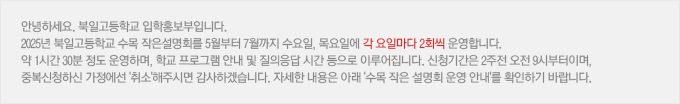 안녕하세요. 북일고등학교 입학홍보부입니다. 2025년 북일고등학교 수목 작은설명회를 5월부터 7월까지 수요일, 목요일에 각 요일마다 2회씩 운영합니다. 약 1시간 30분 정도 운영하며, 학교 프로그램 안내 및 질의응답 시간 등으로 이루어집니다. 신청기간은 2주전 오전 9시부터이며, 중복신청하신 가정에선 '취소'해주시면 감사하겠습니다. 자세한 내용은 아래 '수목 작은 설명회 운영 안내'를 확인하기 바랍니다.