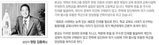 본교는 1976년 한화그룹 창업주 현암 김종희 선생이 동양 제일의 교육 환경과 교육시설에 무제한의 장학금을 쾌척하여 설립한 일반계 고등학교 입니다. 학문에 뜻을 둔 우수한 인재를 발굴하여, 개인의 경제적 여건에 구애받지 않고, 면학에 정진케하여 국가 사회에 기여 봉사할 유용한 역군으로 양성함을 건학이념으로 하고 있습니다.
“새로운 시대에는 능력 있는 새로운 인재를 필요로 한다. 학교 교육도 시대가 요구하는 동량재를 교육시켜야 하는 의의가 있으므로 국가 백년대계의 근본적 초석이 된다.
본교는 이러한 원대한 포부를 지니고, 학문에 뜻을 둔 우수한 인재를 발굴하여 개인의 경제적 여건에 구애받지 않고 면학에 정진하여 국가 사회에 기여 봉사할 유용한 역군을 양성함을 목적으로 한다.“
설립자 현암 김종희님