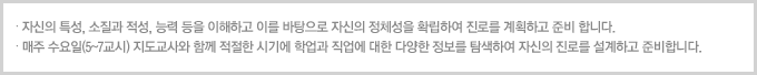 자신의 특성, 소질과 적성, 능력 등을 이해하고 이를 바탕으로 자신의 정체성을 확립하여 진로를 계획하고 준비함.적절한 시기에 학업과 직업에 대한 다양한 정보를 탐색하여 자신의 진로를 설계하고 준비함.매주 수요일(5-7교시)에 지도교사와 함께 진로 활동을 함.